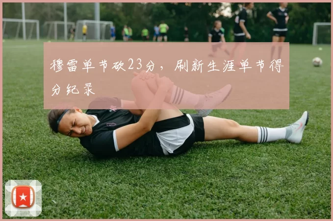 穆雷单节砍23分，刷新生涯单节得分纪录