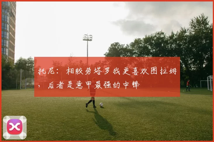 托尼：相较劳塔罗我更喜欢图拉姆，后者是意甲最强的中锋